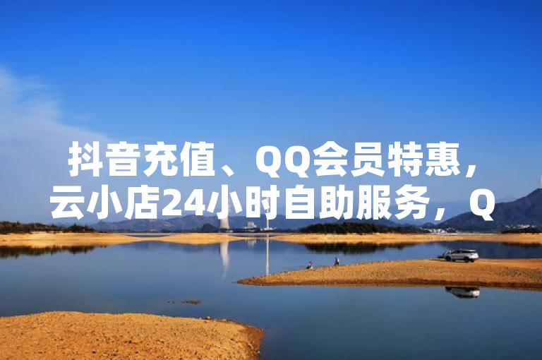 抖音充值、QQ会员特惠，云小店24小时自助服务，QQ空间点赞秒赞平台。