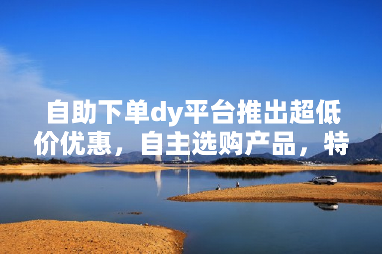 自助下单dy平台推出超低价优惠，自主选购产品，特价惊喜不断。