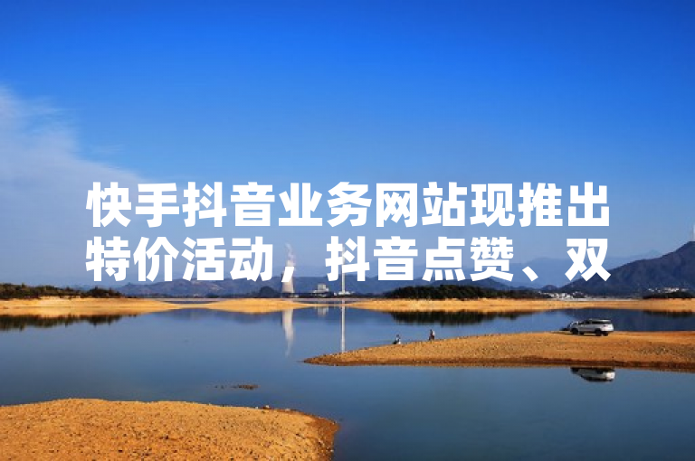 快手抖音业务网站现推出特价活动，抖音点赞、双击播放仅需0.01元，助力大地房产马山肥装修活动。