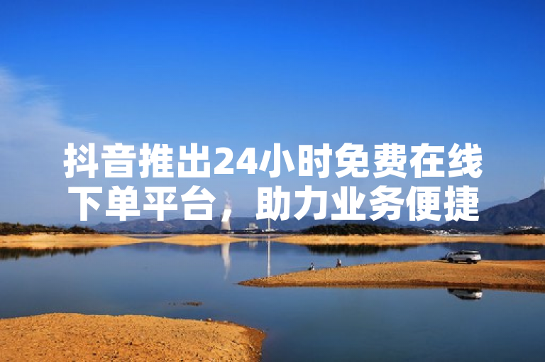 抖音推出24小时免费在线下单平台，助力业务便捷高效。