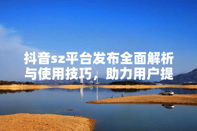 抖音sz平台发布全面解析与使用技巧，助力用户提升内容创作效率。