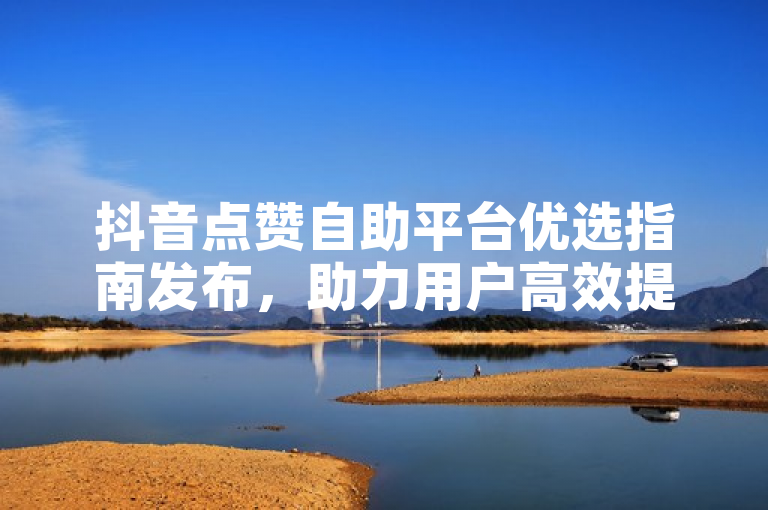 抖音点赞自助平台优选指南发布，助力用户高效提升互动。