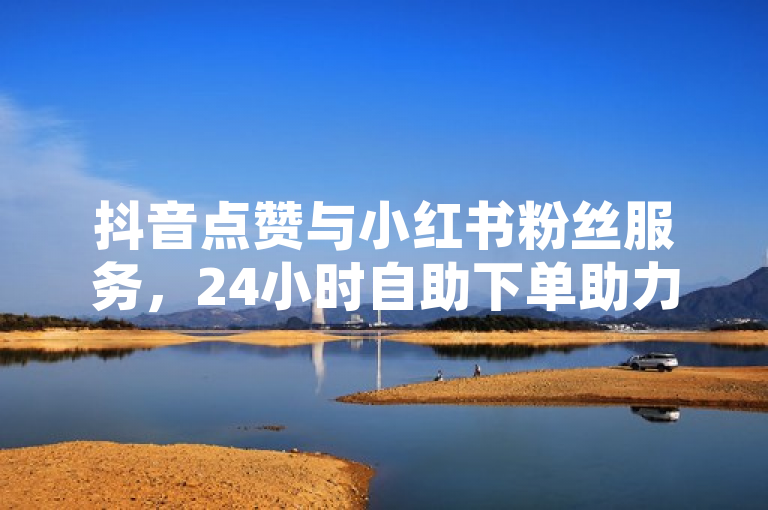 抖音点赞与小红书粉丝服务，24小时自助下单助力砍价。