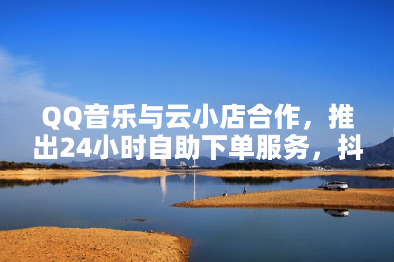 QQ音乐与云小店合作，推出24小时自助下单服务，抖音业务评论低价促销。