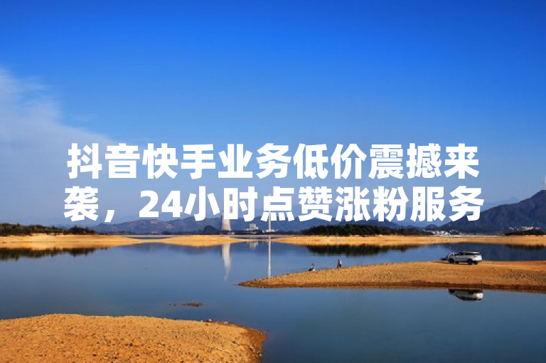 抖音快手业务低价震撼来袭，24小时点赞涨粉服务秒到账！
