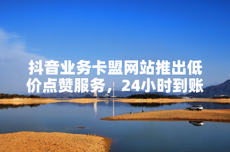 抖音业务卡盟网站推出低价点赞服务，24小时到账。