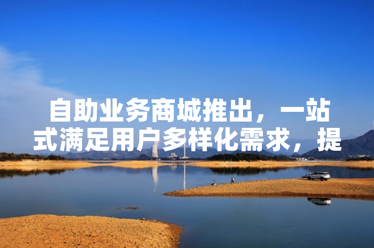 自助业务商城推出，一站式满足用户多样化需求，提升服务效率。