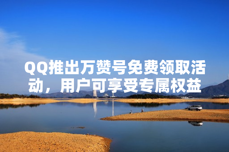 QQ推出万赞号免费领取活动，用户可享受专属权益。