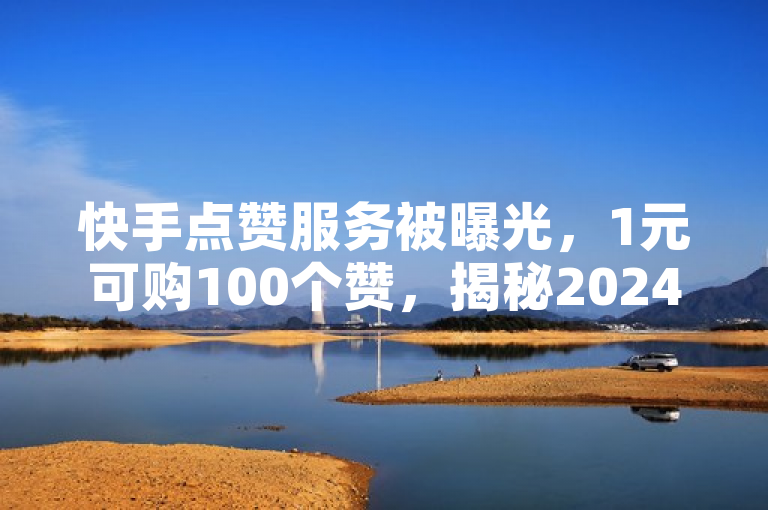 快手点赞服务被曝光，1元可购100个赞，揭秘2024年增赞技巧。
