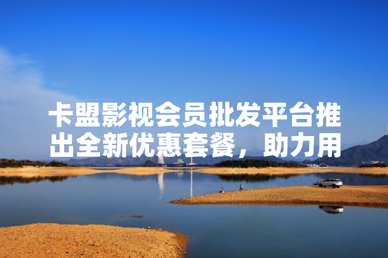 卡盟影视会员批发平台推出全新优惠套餐，助力用户畅享影视盛宴。