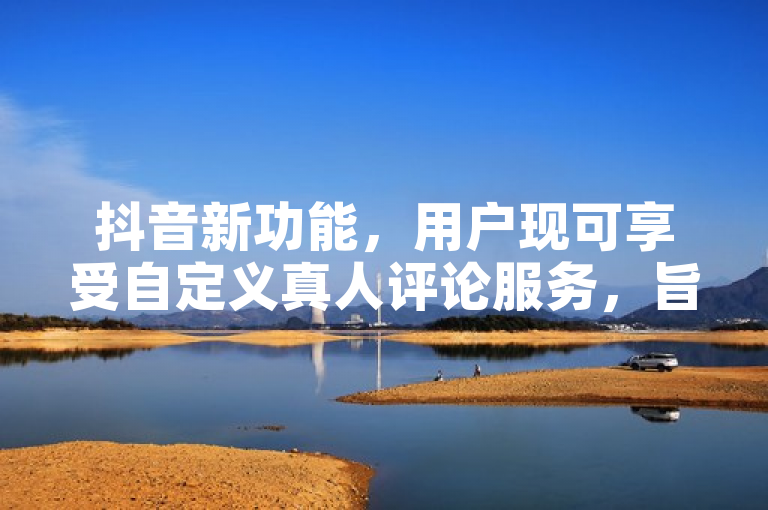抖音新功能，用户现可享受自定义真人评论服务，旨在增强平台互动性和用户体验。