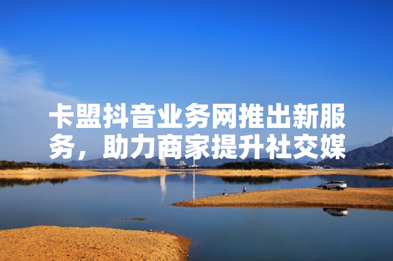 卡盟抖音业务网推出新服务，助力商家提升社交媒体影响力。