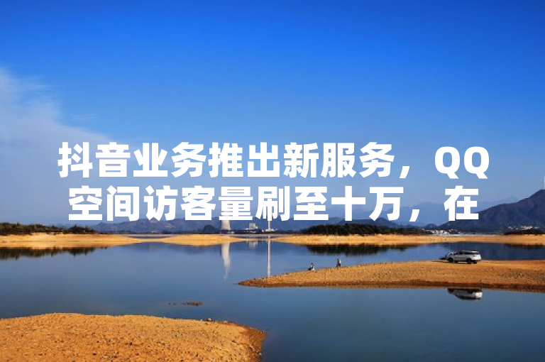 抖音业务推出新服务，QQ空间访客量刷至十万，在线下单即刻到账。