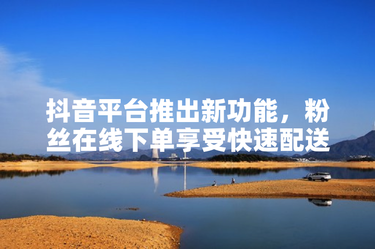 抖音平台推出新功能，粉丝在线下单享受快速配送服务。