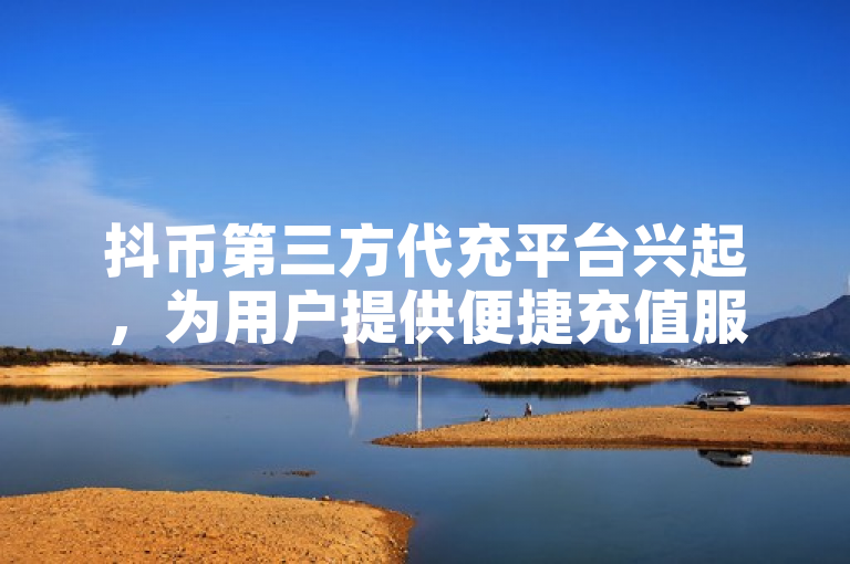 抖币第三方代充平台兴起，为用户提供便捷充值服务。