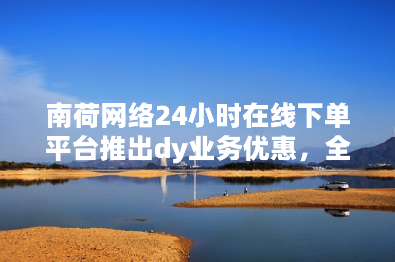 南荷网络24小时在线下单平台推出dy业务优惠，全天候服务助力企业数字化升级。
