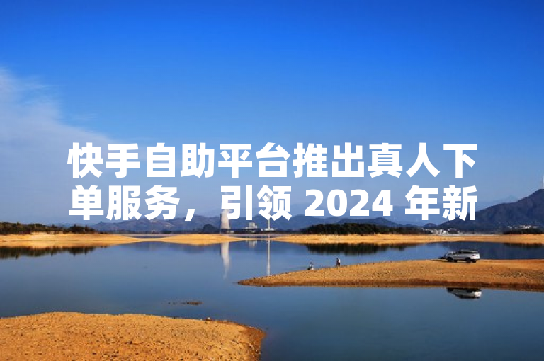 快手自助平台推出真人下单服务，引领 2024 年新潮流。
