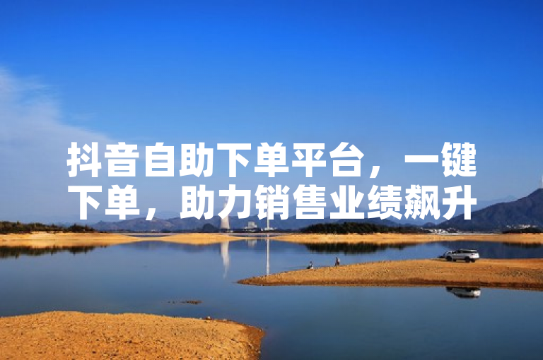 抖音自助下单平台，一键下单，助力销售业绩飙升！