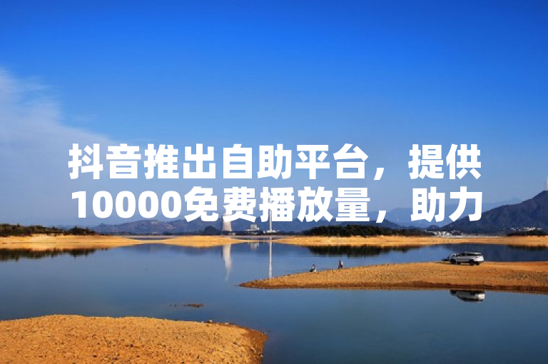 抖音推出自助平台，提供10000免费播放量，助力内容创作者低成本提升曝光度。