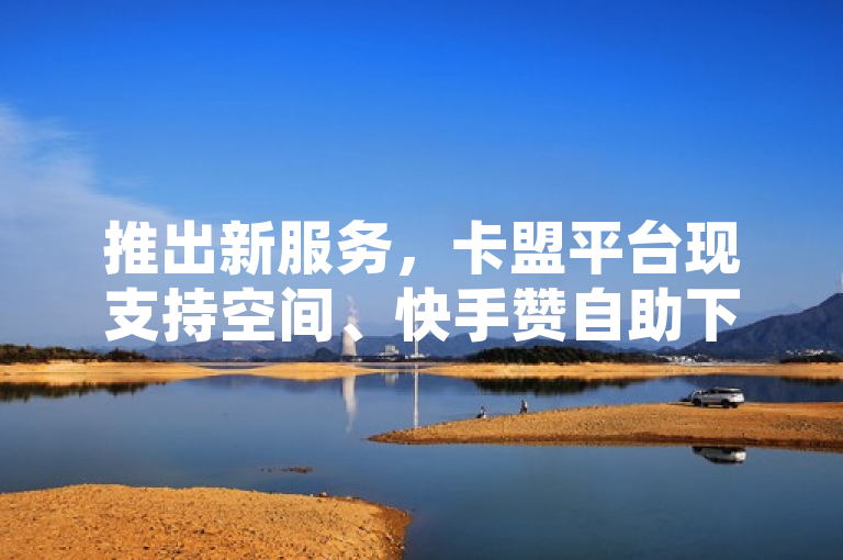 推出新服务，卡盟平台现支持空间、快手赞自助下单，微信支付便捷，QQ用户每日可领免费赞。