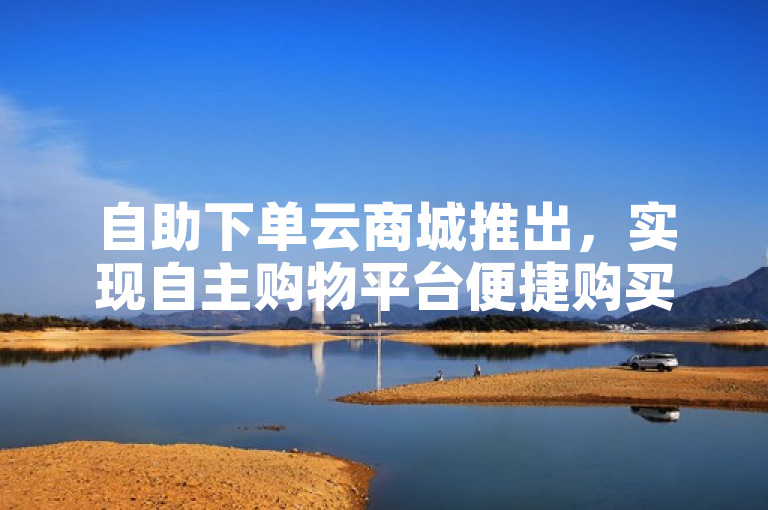 自助下单云商城推出，实现自主购物平台便捷购买。