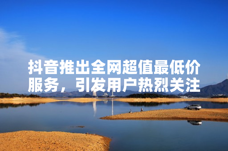 抖音推出全网超值最低价服务，引发用户热烈关注。