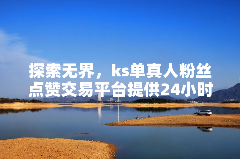 探索无界，ks单真人粉丝点赞交易平台提供24小时全网最低价下单服务。