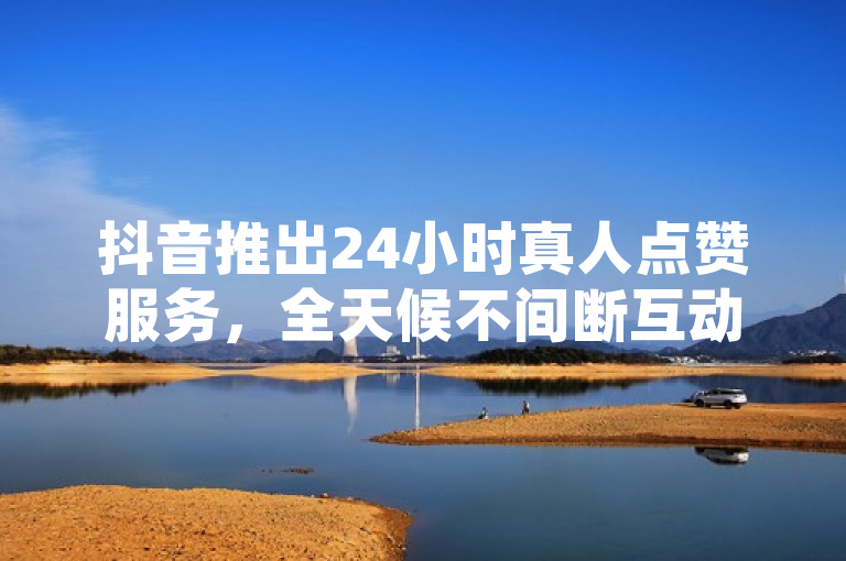 抖音推出24小时真人点赞服务，全天候不间断互动。