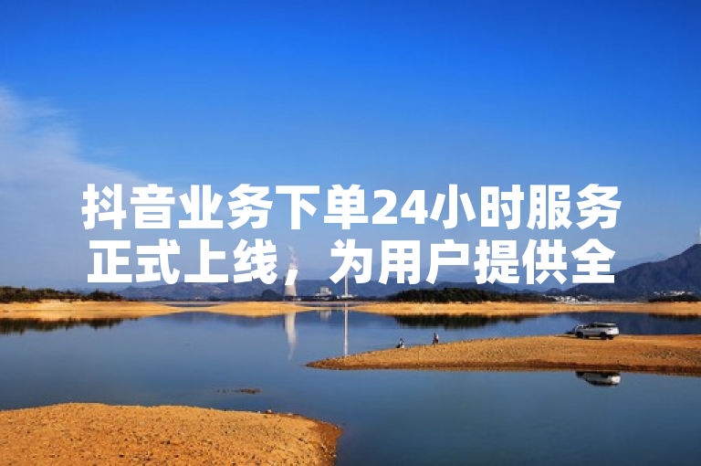 抖音业务下单24小时服务正式上线，为用户提供全天候便捷购物体验。