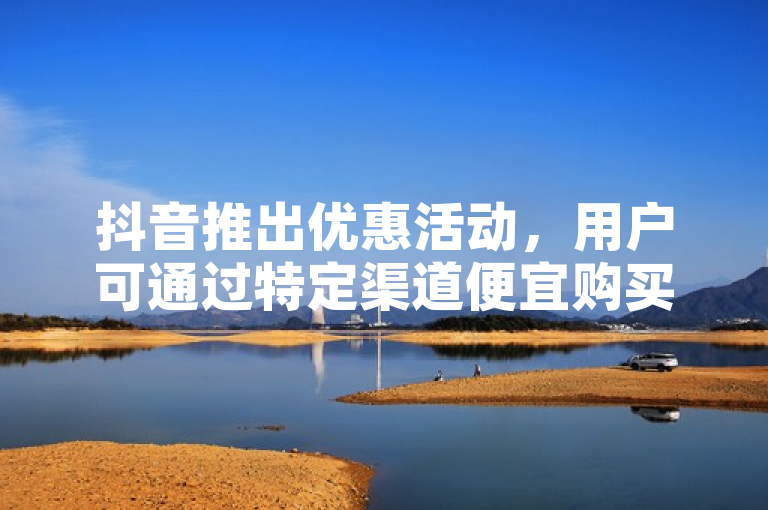 抖音推出优惠活动，用户可通过特定渠道便宜购买抖币。