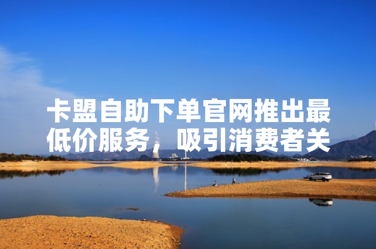 卡盟自助下单官网推出最低价服务，吸引消费者关注。