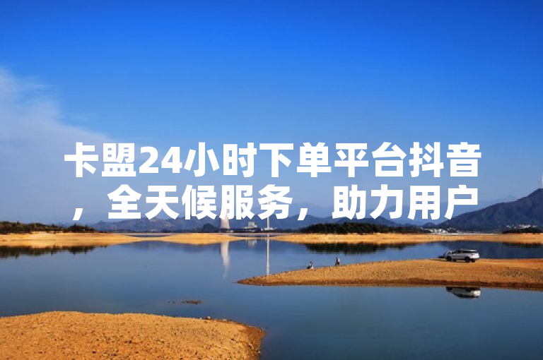 卡盟24小时下单平台抖音，全天候服务，助力用户轻松玩转抖音。