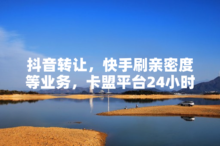 抖音转让，快手刷亲密度等业务，卡盟平台24小时自助下单。