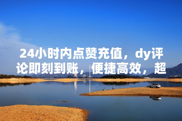 24小时内点赞充值，dy评论即刻到账，便捷高效，超越预期。
