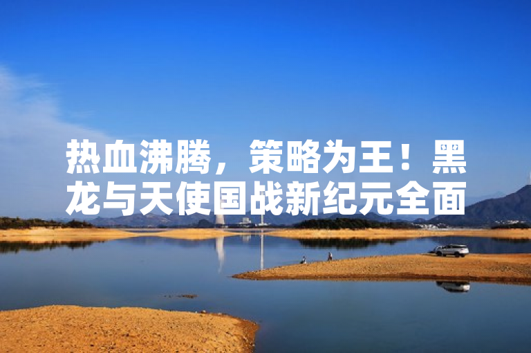 热血沸腾，策略为王！黑龙与天使国战新纪元全面揭秘