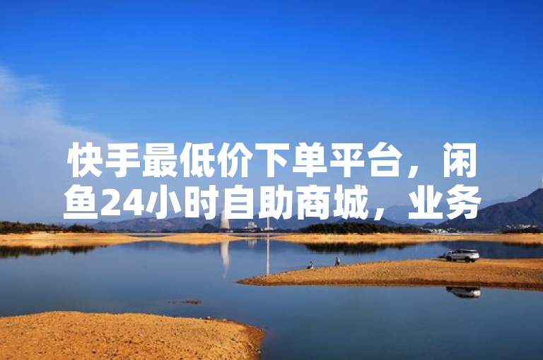 快手最低价下单平台，闲鱼24小时自助商城，业务在线免费下单。