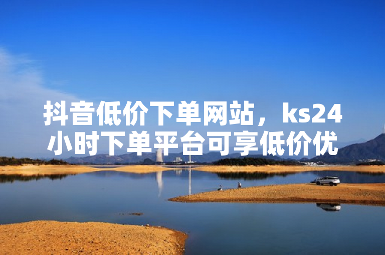 抖音低价下单网站，ks24小时下单平台可享低价优惠。