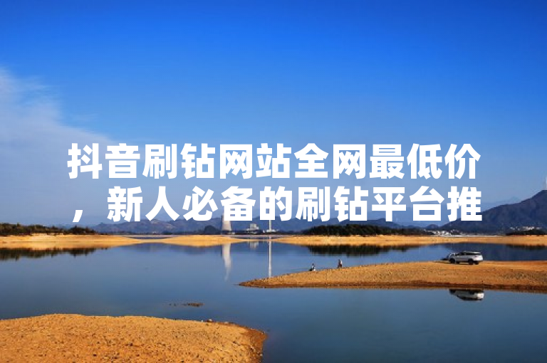 抖音刷钻网站全网最低价，新人必备的刷钻平台推荐！