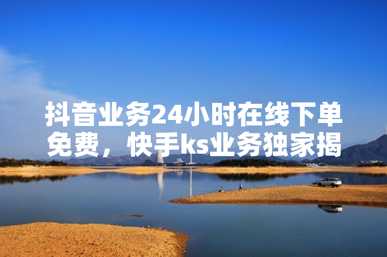 抖音业务24小时在线下单免费，快手ks业务独家揭秘。