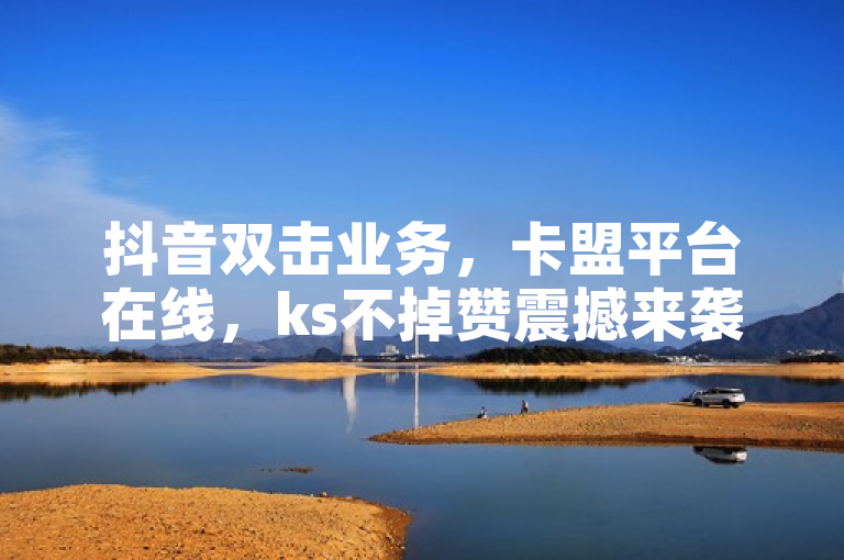 抖音双击业务，卡盟平台在线，ks不掉赞震撼来袭！