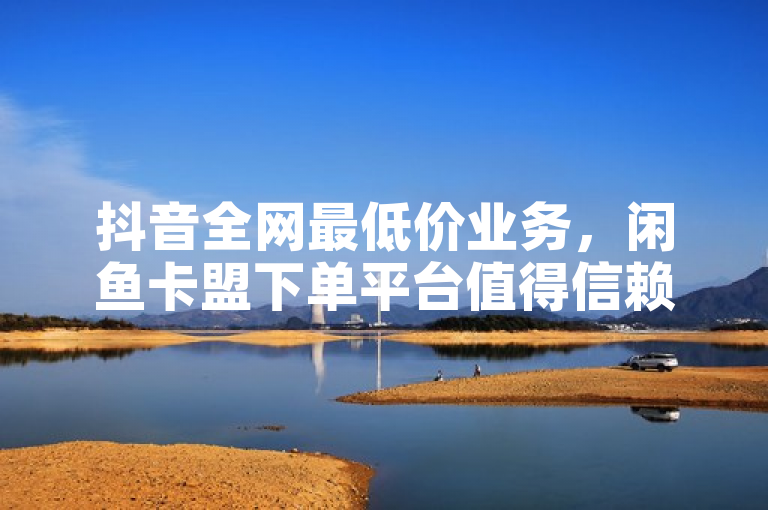 抖音全网最低价业务，闲鱼卡盟下单平台值得信赖。
