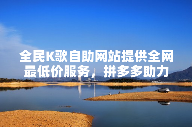全民K歌自助网站提供全网最低价服务，拼多多助力、QQ空间转发在线下单。