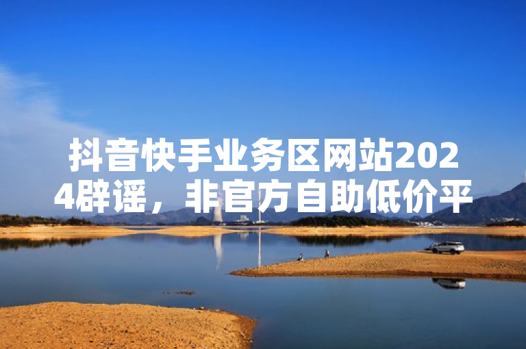 抖音快手业务区网站2024辟谣，非官方自助低价平台莫轻信。