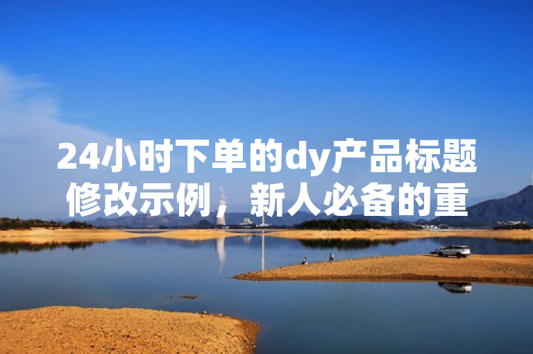 24小时下单的dy产品标题修改示例，新人必备的重要措施！