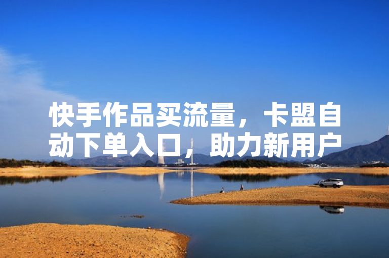 快手作品买流量，卡盟自动下单入口，助力新用户网站。