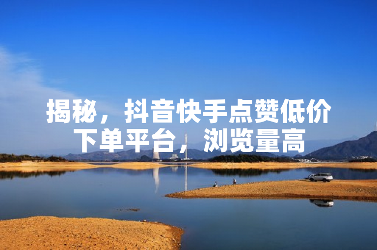 揭秘，抖音快手点赞低价下单平台，浏览量高