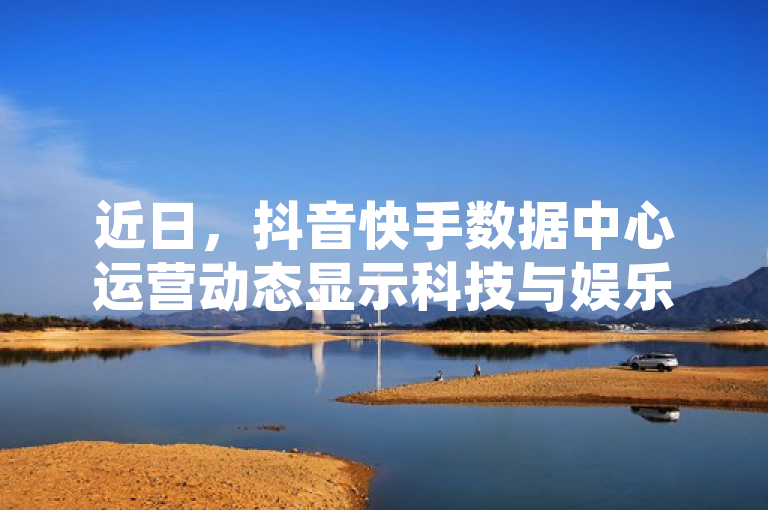 近日,抖音快手数据中心运营动态显示科技与娱乐融合加速。