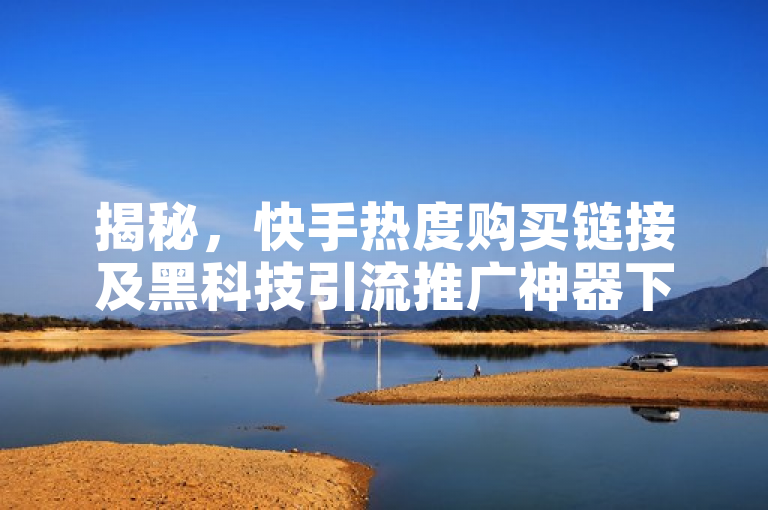 揭秘，快手热度购买链接及黑科技引流推广神器下载方法