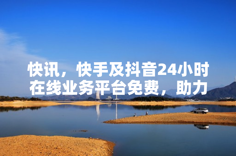 快讯，快手及抖音24小时在线业务平台免费，助力用户热血重燃！