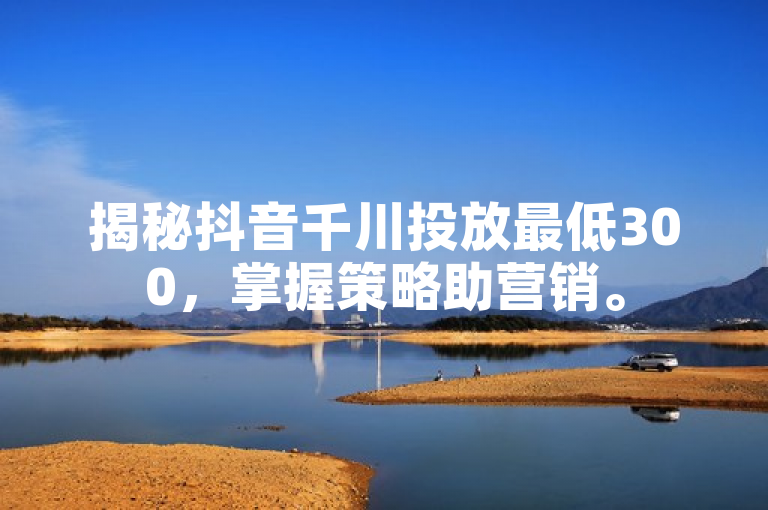 揭秘抖音千川投放最低300，掌握策略助营销。